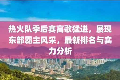 热火队季后赛高歌猛进，展现东部霸主风采，最新排名与实力分析