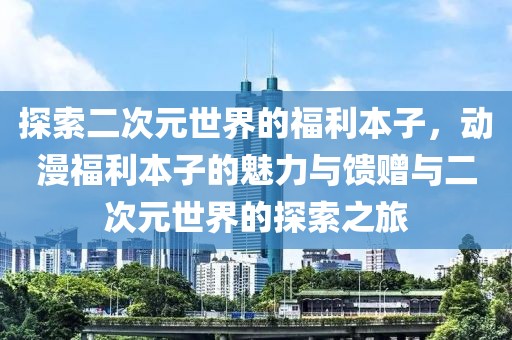 探索二次元世界的福利本子，动漫福利本子的魅力与馈赠与二次元世界的探索之旅