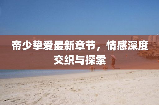 帝少挚爱最新章节，情感深度交织与探索