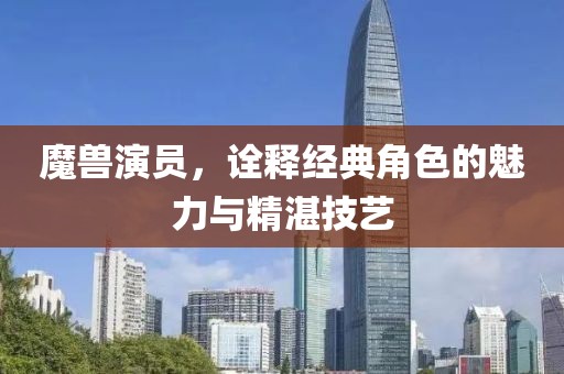 魔兽演员，诠释经典角色的魅力与精湛技艺