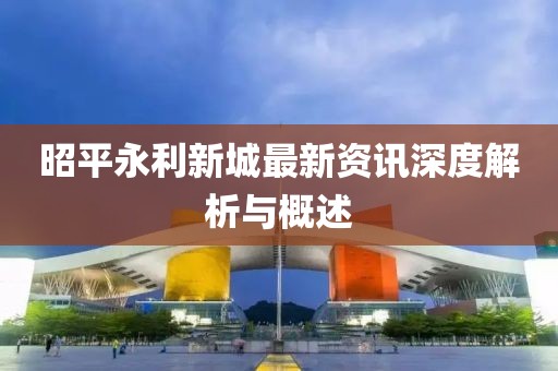 昭平永利新城最新资讯深度解析与概述