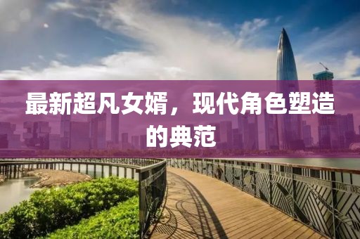 最新超凡女婿，现代角色塑造的典范