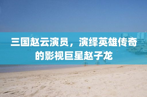 三国赵云演员，演绎英雄传奇的影视巨星赵子龙