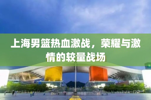 上海男篮热血激战，荣耀与激情的较量战场