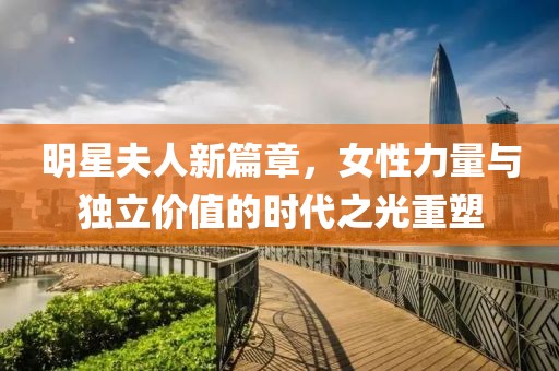 明星夫人新篇章，女性力量与独立价值的时代之光重塑