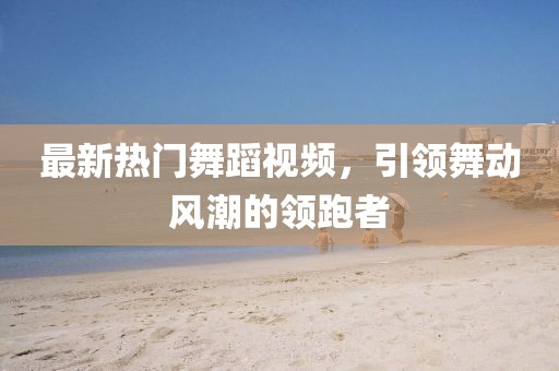 最新热门舞蹈视频，引领舞动风潮的领跑者