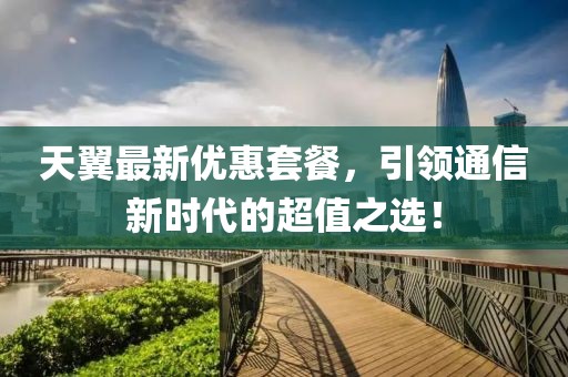 天翼最新优惠套餐，引领通信新时代的超值之选！