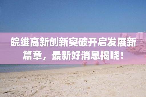 皖维高新创新突破开启发展新篇章，最新好消息揭晓！