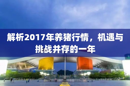 解析2017年养猪行情，机遇与挑战并存的一年