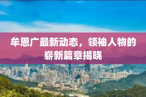 牟恩广最新动态，领袖人物的崭新篇章揭晓