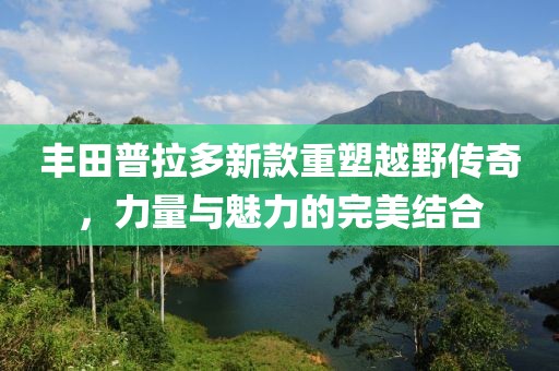 丰田普拉多新款重塑越野传奇，力量与魅力的完美结合