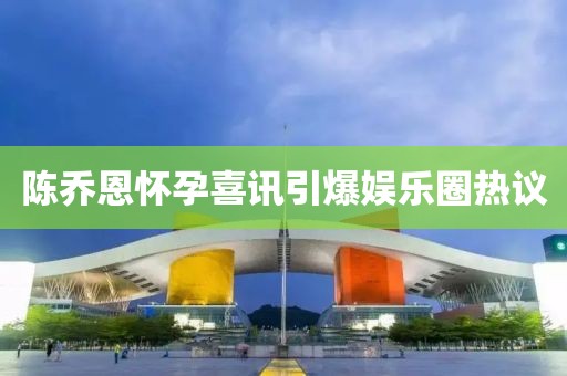 陈乔恩怀孕喜讯引爆娱乐圈热议