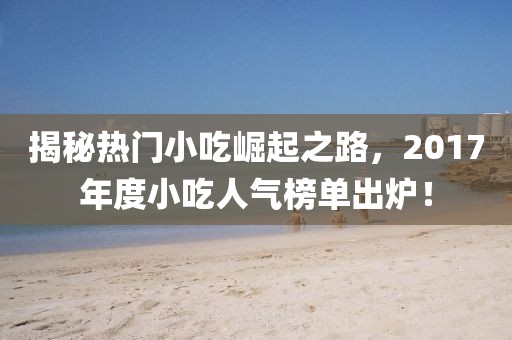揭秘热门小吃崛起之路，2017年度小吃人气榜单出炉！