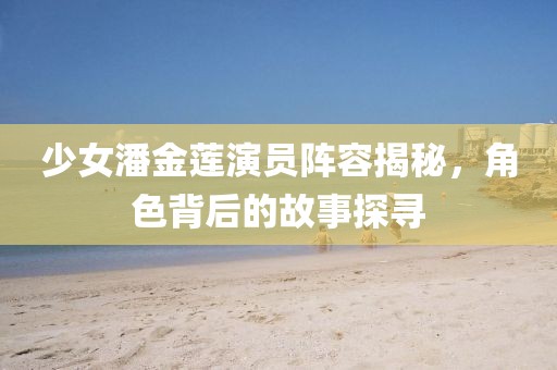少女潘金莲演员阵容揭秘，角色背后的故事探寻