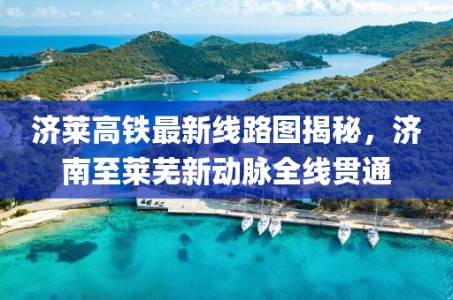 济莱高铁最新线路图揭秘，济南至莱芜新动脉全线贯通