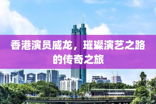 香港演员威龙，璀璨演艺之路的传奇之旅