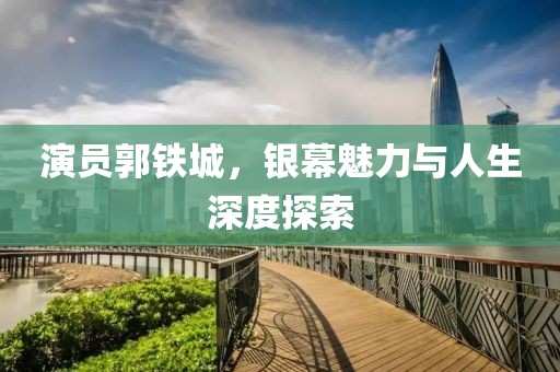 演员郭铁城，银幕魅力与人生深度探索
