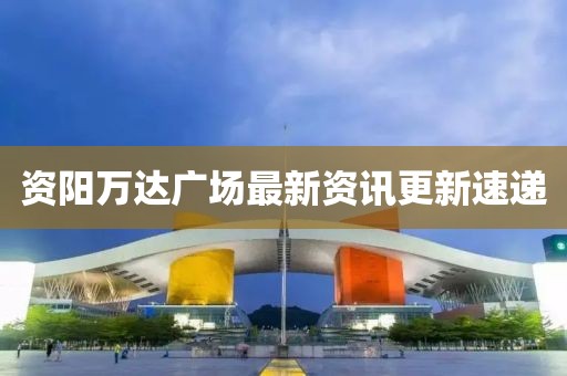 资阳万达广场最新资讯更新速递