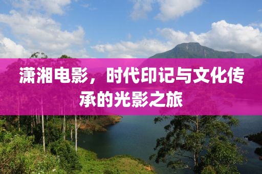 潇湘电影，时代印记与文化传承的光影之旅