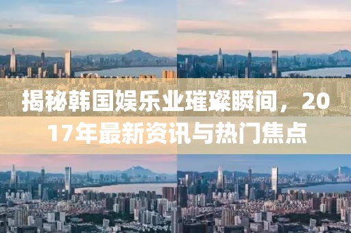 揭秘韩国娱乐业璀璨瞬间，2017年最新资讯与热门焦点