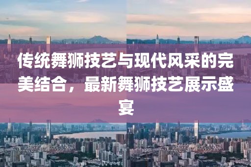 传统舞狮技艺与现代风采的完美结合，最新舞狮技艺展示盛宴