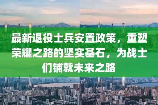 最新退役士兵安置政策，重塑荣耀之路的坚实基石，为战士们铺就未来之路
