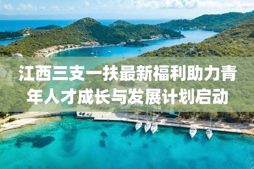 江西三支一扶最新福利助力青年人才成长与发展计划启动