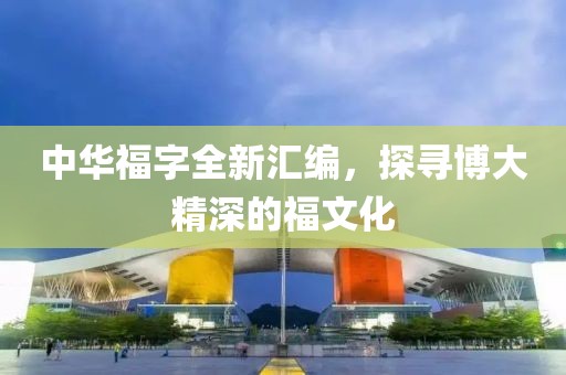 中华福字全新汇编，探寻博大精深的福文化