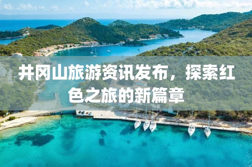 井冈山旅游资讯发布，探索红色之旅的新篇章