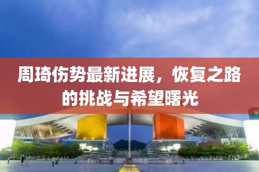 周琦伤势最新进展，恢复之路的挑战与希望曙光