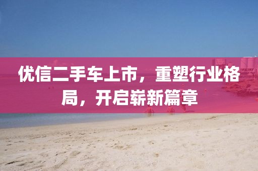 优信二手车上市，重塑行业格局，开启崭新篇章