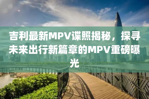 吉利最新MPV谍照揭秘，探寻未来出行新篇章的MPV重磅曝光