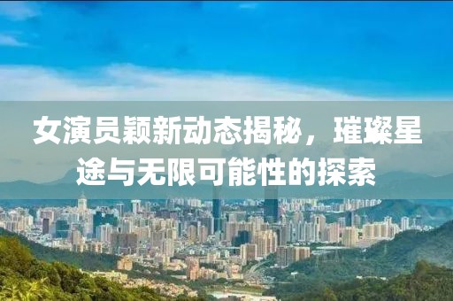 女演员颖新动态揭秘，璀璨星途与无限可能性的探索
