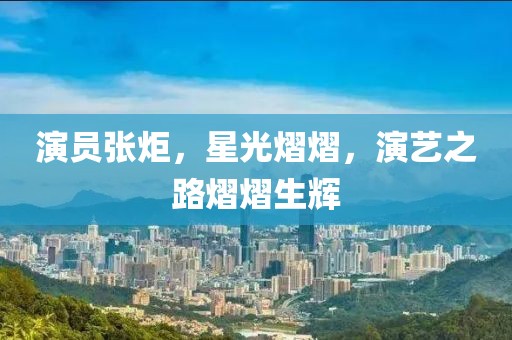 演员张炬，星光熠熠，演艺之路熠熠生辉