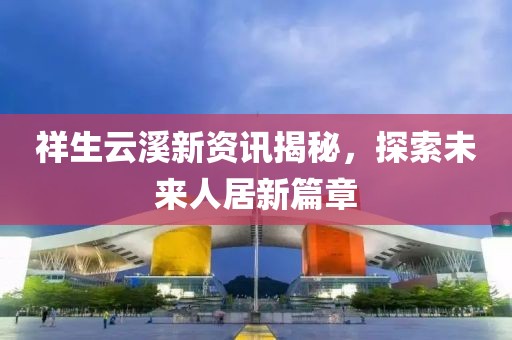 祥生云溪新资讯揭秘，探索未来人居新篇章