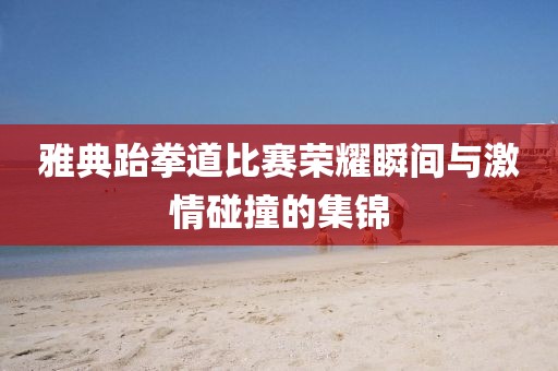 雅典跆拳道比赛荣耀瞬间与激情碰撞的集锦