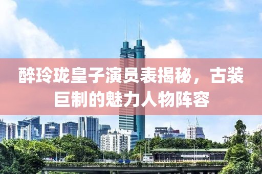 醉玲珑皇子演员表揭秘，古装巨制的魅力人物阵容