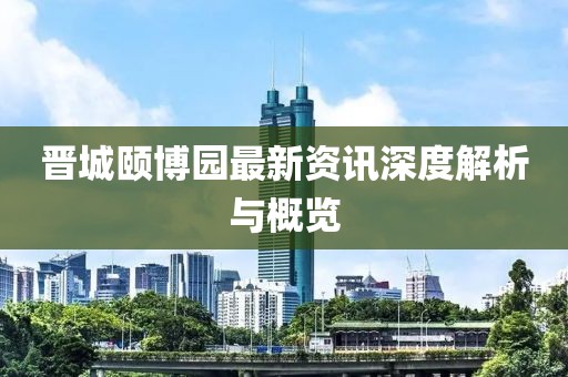 晋城颐博园最新资讯深度解析与概览