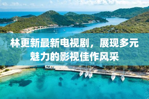 林更新最新电视剧，展现多元魅力的影视佳作风采
