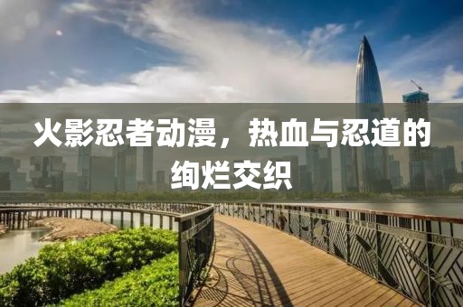 火影忍者动漫，热血与忍道的绚烂交织