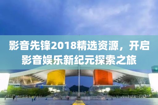 影音先锋2018精选资源，开启影音娱乐新纪元探索之旅