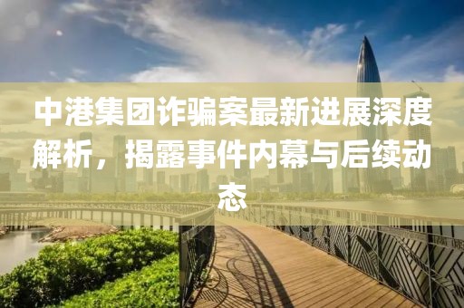 中港集团诈骗案最新进展深度解析，揭露事件内幕与后续动态