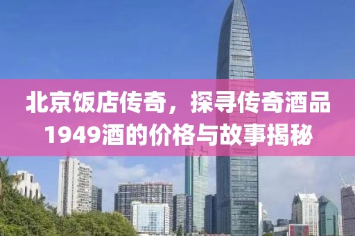 北京饭店传奇，探寻传奇酒品1949酒的价格与故事揭秘