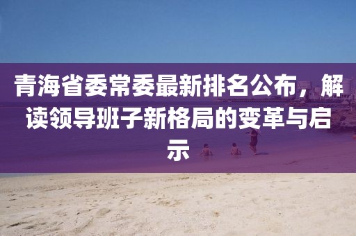 青海省委常委最新排名公布，解读领导班子新格局的变革与启示