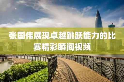 张国伟展现卓越跳跃能力的比赛精彩瞬间视频