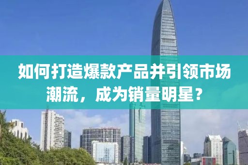 如何打造爆款产品并引领市场潮流，成为销量明星？
