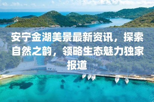安宁金湖美景最新资讯，探索自然之韵，领略生态魅力独家报道