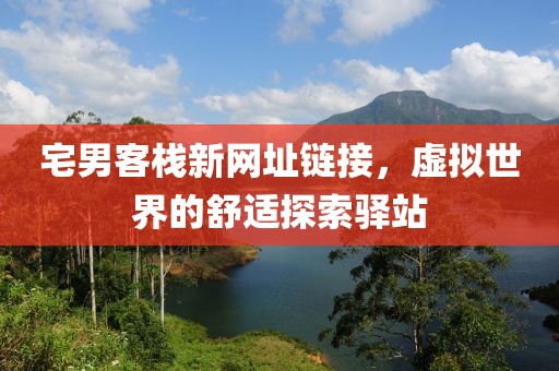 宅男客栈新网址链接，虚拟世界的舒适探索驿站