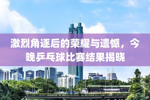 激烈角逐后的荣耀与遗憾，今晚乒乓球比赛结果揭晓