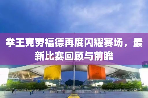 拳王克劳福德再度闪耀赛场，最新比赛回顾与前瞻
